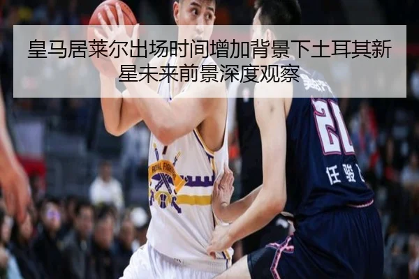 皇马居莱尔出场时间增加背景下土耳其新星未来前景深度观察