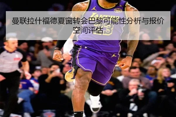 曼联拉什福德夏窗转会巴黎可能性分析与报价空间评估