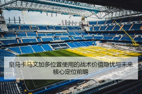 皇马卡马文加多位置使用的战术价值隐忧与未来核心定位前瞻
