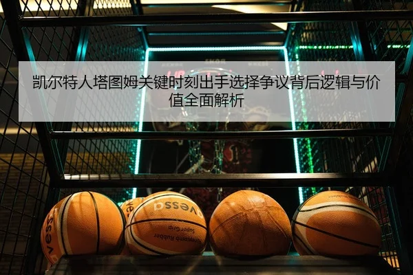 凯尔特人塔图姆关键时刻出手选择争议背后逻辑与价值全面解析