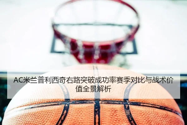 AC米兰普利西奇右路突破成功率赛季对比与战术价值全景解析