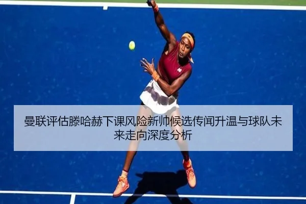 曼联评估滕哈赫下课风险新帅候选传闻升温与球队未来走向深度分析
