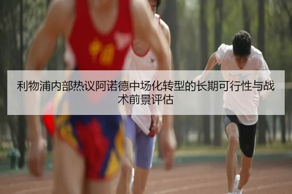 利物浦内部热议阿诺德中场化转型的长期可行性与战术前景评估