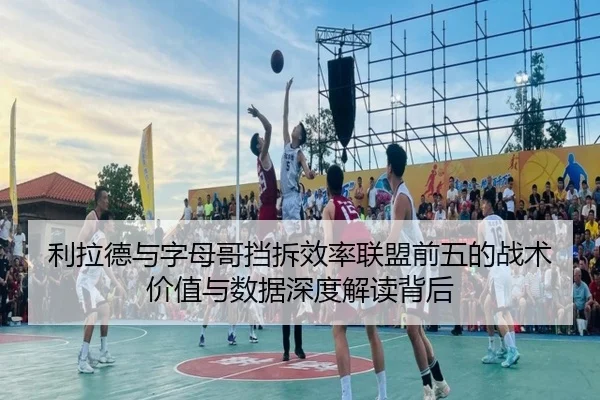 利拉德与字母哥挡拆效率联盟前五的战术价值与数据深度解读背后