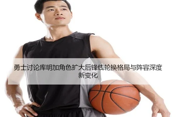 勇士讨论库明加角色扩大后锋线轮换格局与阵容深度新变化