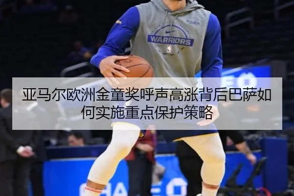 亚马尔欧洲金童奖呼声高涨背后巴萨如何实施重点保护策略