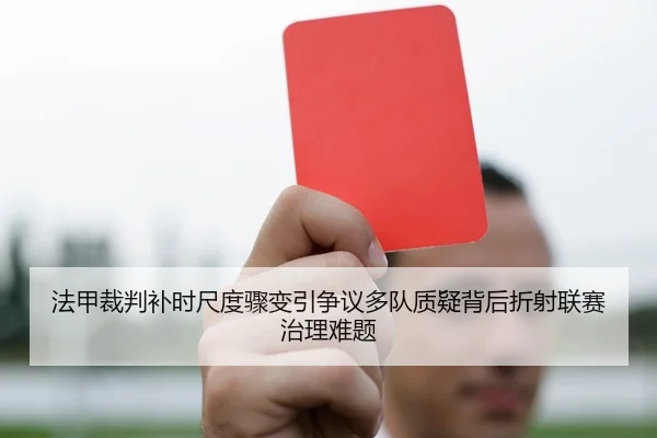法甲裁判补时尺度骤变引争议多队质疑背后折射联赛治理难题