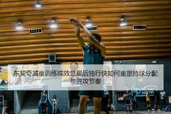 东契奇减重训练成效显现后独行侠如何重塑持球分配与进攻节奏